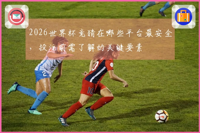 2026世界杯竞猜在哪些平台最安全，投注前需了解的关键要素