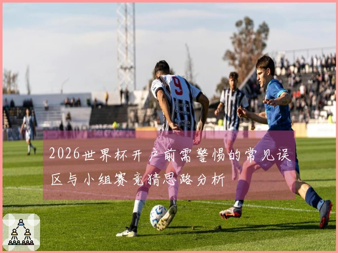 2026世界杯开户前需警惕的常见误区与小组赛竞猜思路分析